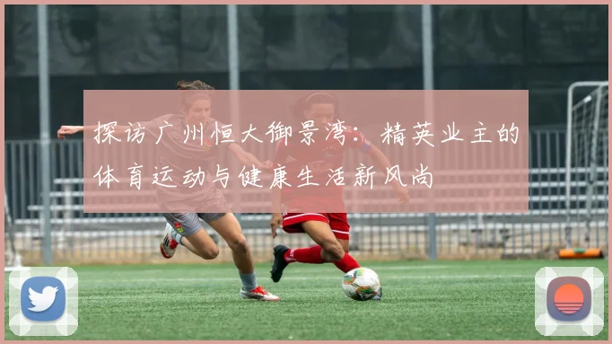 探访广州恒大御景湾：精英业主的体育运动与健康生活新风尚