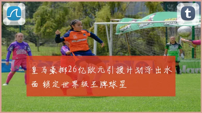 皇马豪掷26亿欧元引援计划浮出水面 锁定世界级王牌球星