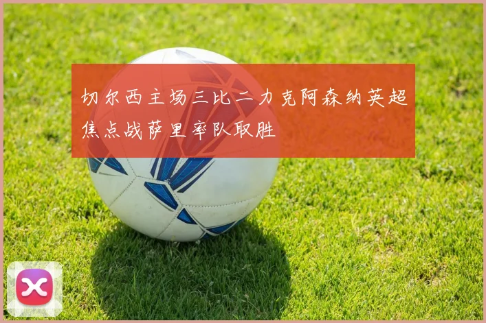 切尔西主场三比二力克阿森纳英超焦点战萨里率队取胜