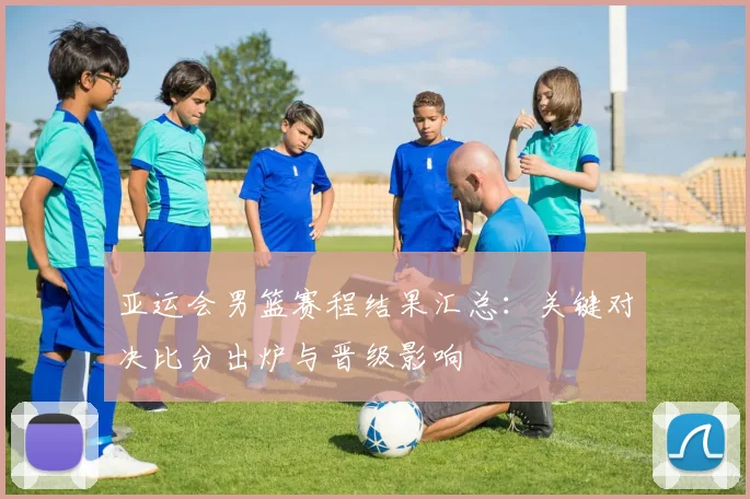 亚运会男篮赛程结果汇总：关键对决比分出炉与晋级影响