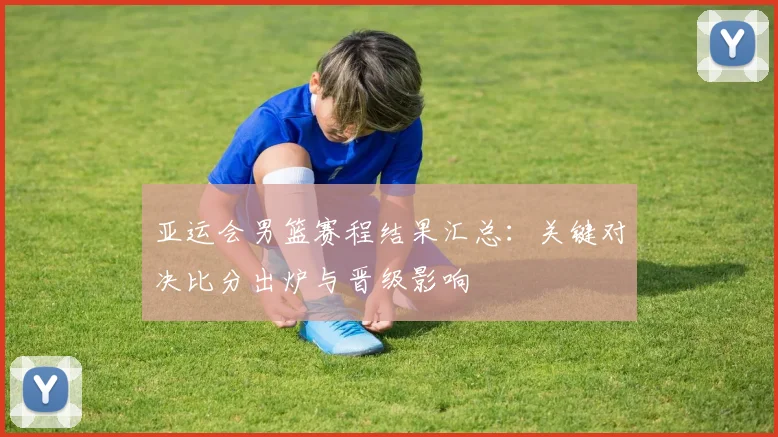 亚运会男篮赛程结果汇总：关键对决比分出炉与晋级影响