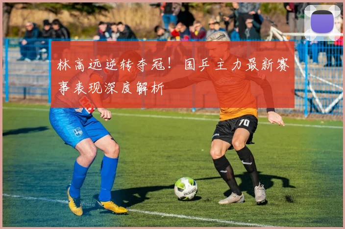 林高远逆转夺冠！国乒主力最新赛事表现深度解析