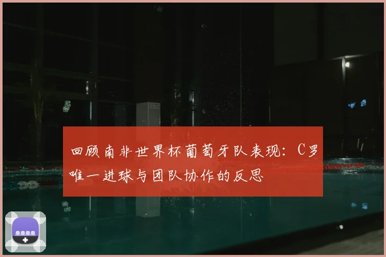 回顾南非世界杯葡萄牙队表现：C罗唯一进球与团队协作的反思