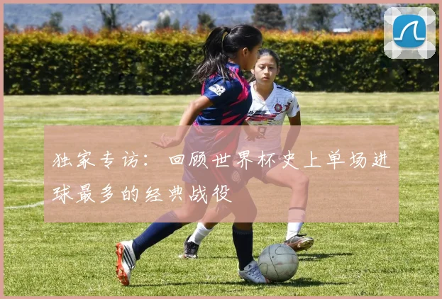 独家专访：回顾世界杯史上单场进球最多的经典战役