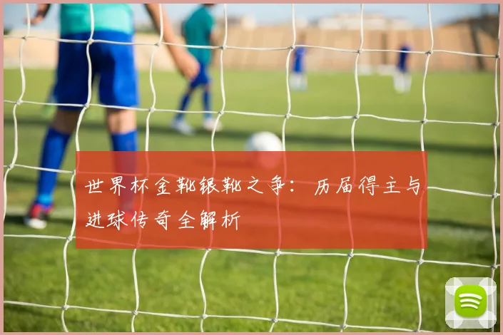 世界杯金靴银靴之争：历届得主与进球传奇全解析