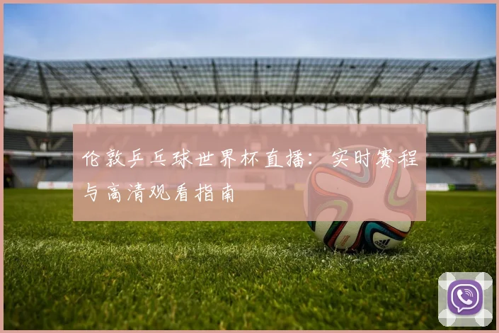 伦敦乒乓球世界杯直播:实时赛程与高清观看指南
