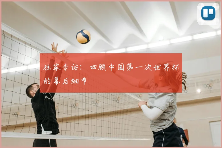 独家专访：回顾中国第一次世界杯的幕后细节