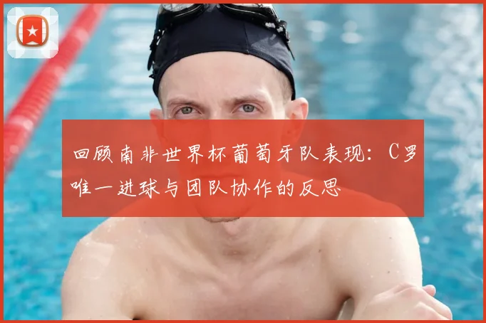 回顾南非世界杯葡萄牙队表现：C罗唯一进球与团队协作的反思