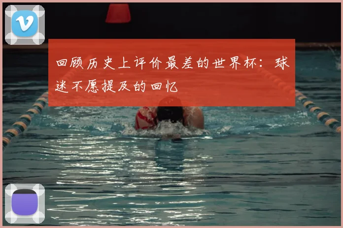 回顾历史上评价最差的世界杯：球迷不愿提及的回忆
