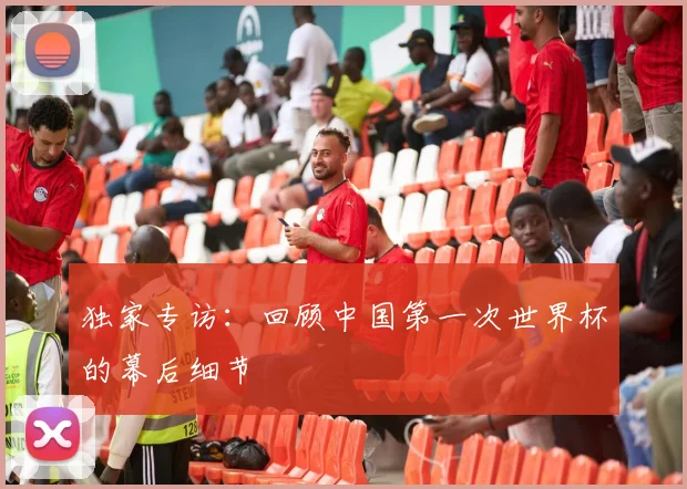 独家专访:回顾中国第一次世界杯的幕后细节