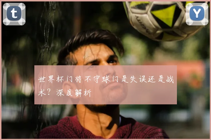 世界杯门将不守球门是失误还是战术？深度解析