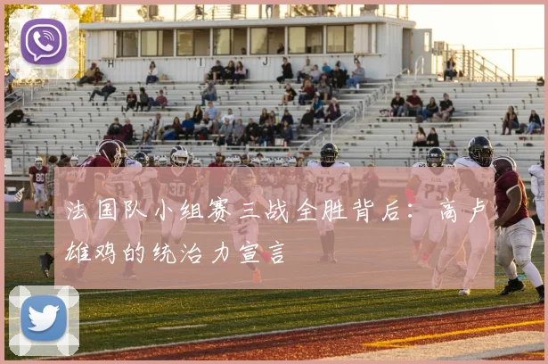 法国队小组赛三战全胜背后：高卢雄鸡的统治力宣言