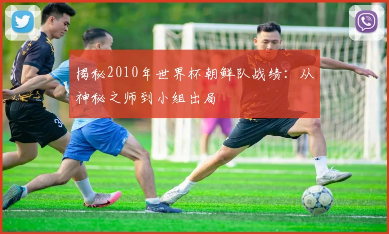 揭秘2010年世界杯朝鲜队战绩：从神秘之师到小组出局